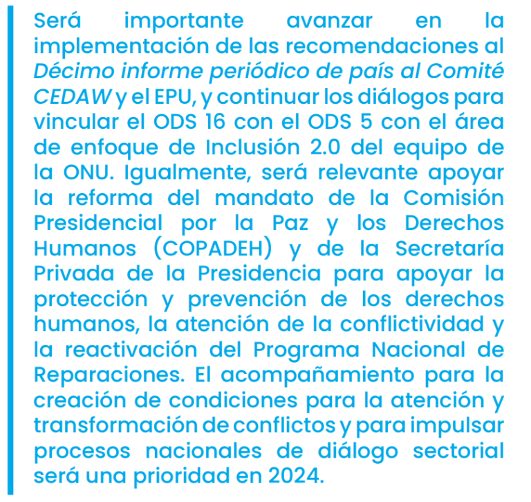 Será importante avanzar en la implementación de las recomendaciones al Décimo informe periódico de país al Comité CEDAW y el EPU, y continuar los diálogos para vincular el ODS 16 con el ODS 5 con el área de enfoque de Inclusión 2.0 del equipo de la ONU. Igualmente, será relevante apoyar la reforma del mandato de la Comisión Presidencial por la Paz y los Derechos Humanos (COPADEH) y de la Secretaría Privada de la Presidencia para apoyar la protección y prevención de los derechos humanos, la atención de la co